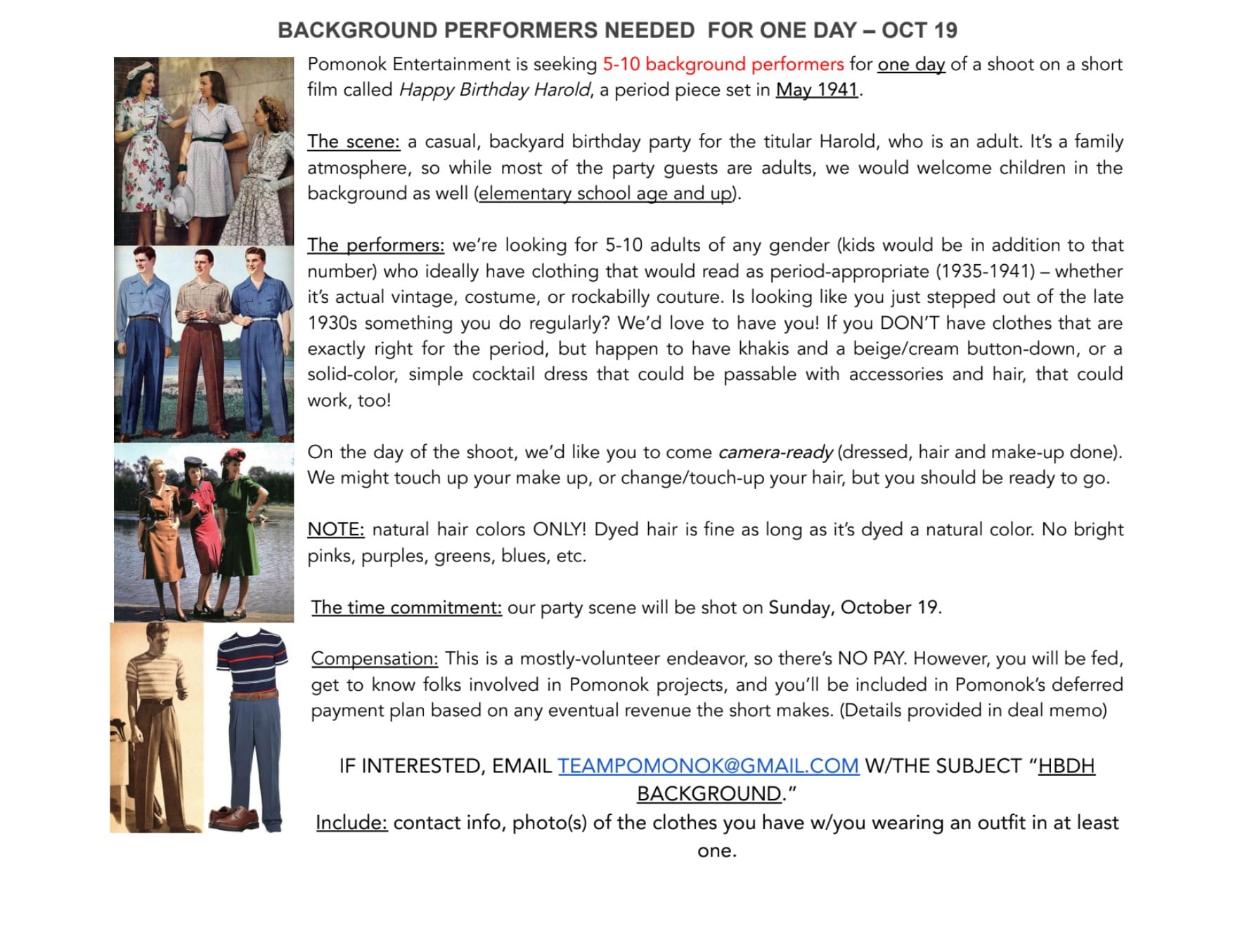 Graphic that reads: "BACKGROUND PERFORMERS NEEDED FOR ONE DAY – OCT 19 // Pomonok Entertainment is seeking 5-10 background performers for one day of a shoot on a short film called 'Happy Birthday Harold,' a period piece set in May 1941. The scene: a casual, backyard birthday party for the titular Harold, who is an adult. It’s a family atmosphere, so while most of the party guests are adults, we would welcome children in the background as well (elementary school age and up). The performers: we’re looking for 5-10 adults of any gender (kids would be in addition to that number) who ideally have clothing that would read as period-appropriate (1935-1941) – whether it’s actual vintage, costume, or rockabilly couture. Is looking like you just stepped out of the late 1930s something you do regularly? We’d love to have you! If you DON’T have clothes that are exactly right for the period, but happen to have khakis and a beige/cream button-down, or a solid-color, simple cocktail dress that could be passable with accessories and hair, that could work, too! On the day of the shoot, we’d like you to come camera-ready (dressed, hair and make-up done). We might touch up your make up, or change/touch-up your hair, but you should be ready to go. NOTE: natural hair colors ONLY! Dyed hair is fine as long as it’s dyed a natural color. No bright pinks, purples, greens, blues, etc. The time commitment: our party scene will be shot on Sunday, October 19. Compensation: This is a mostly-volunteer endeavor, so there’s NO PAY. However, you will be fed, get to know folks involved in Pomonok projects, and you’ll be included in Pomonok’s deferred payment plan based on any eventual revenue the short makes. (Details provided in deal memo) IF INTERESTED, EMAIL TEAMPOMONOK@GMAIL.COM W/THE SUBJECT “HBDH BACKGROUND.” Include: contact info, photo(s) of the clothes you have w/you wearing an outfit in at least one."